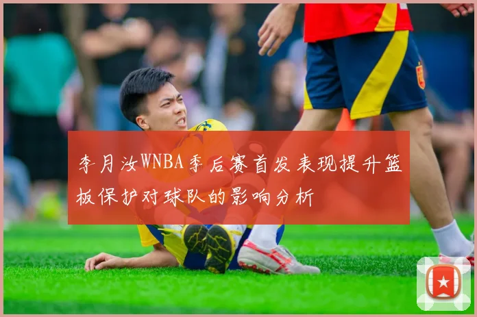 李月汝WNBA季后赛首发表现提升篮板保护对球队的影响分析