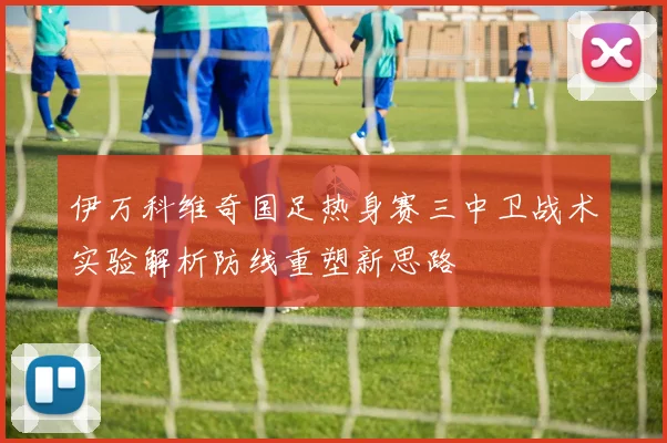 伊万科维奇国足热身赛三中卫战术实验解析防线重塑新思路